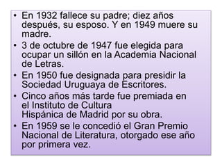 • En 1932 fallece su padre; diez años 
después, su esposo. Y en 1949 muere su 
madre. 
• 3 de octubre de 1947 fue elegida para 
ocupar un sillón en la Academia Nacional 
de Letras. 
• En 1950 fue designada para presidir la 
Sociedad Uruguaya de Escritores. 
• Cinco años más tarde fue premiada en 
el Instituto de Cultura 
Hispánica de Madrid por su obra. 
• En 1959 se le concedió el Gran Premio 
Nacional de Literatura, otorgado ese año 
por primera vez. 
 