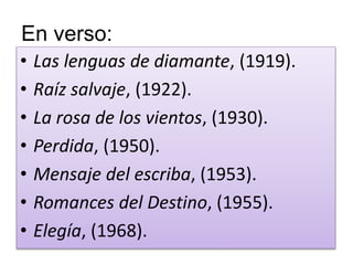 En verso: 
• Las lenguas de diamante, (1919). 
• Raíz salvaje, (1922). 
• La rosa de los vientos, (1930). 
• Perdida, (1950). 
• Mensaje del escriba, (1953). 
• Romances del Destino, (1955). 
• Elegía, (1968). 
 