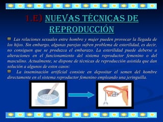 1.E)   Nuevas técnicas de reproducción Las relaciones sexuales entre hombre y mujer pueden provocar la llegada de los hijos. Sin embargo, algunas parejas sufren problema de esterilidad, es decir, no consiguen que se produzca el embarazo. La esterilidad puede deberse a alteraciones en el funcionamiento del sistema reproductor femenino o del masculino. Actualmente, se dispone de técnicas de reproducción asistida que dan solución a algunos de estos casos: La inseminación artificial consiste en depositar el semen del hombre directamente en el sistema reproductor femenino empleando una jeringuilla. 