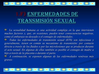 La sexualidad humana es una actividad compleja en la que intervienen muchos factores y, que, en ocasiones, pueden tener consecuencias negativas, como el embarazo no deseado o el contagio de enfermedades. Todas las enfermedades de transmisión sexual (ETS) son infecciosas y generalmente, tienen en común su mecanismo de transmisión: por contacto directo a través de los fluidos o por las microlesiones que se producen durante el acto sexual. En algunas de ellas también es posible el contagio de madre a hijo a través de la placenta o durante el parto. A continuación, se exponen algunas de las enfermedades venéreas más graves: 1.F)  ENFERMEDADES DE TRANSMISIÓN SEXUAL 