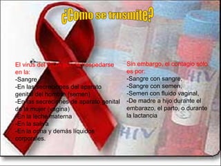 ¿Como se trnsmite? El virus del SIDA puede hospedarse en la: -Sangre  -En las secreciones del aparato genital del hombre (semen)  -En las secreciones de aparato genital de la mujer (vagina)  -En la leche materna -En la saliva -En la orina y demás líquidos corporales. Sin embargo, el contagio sólo es por: -Sangre con sangre,  -Sangre con semen,  -Semen con fluido vaginal,  -De madre a hijo durante el embarazo, el parto, o durante la lactancia 