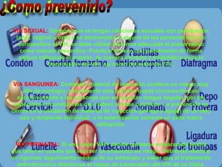 ¿Como prevenirlo? VIA SEXUAL:  Siempre que se tengan relaciones sexuales con penetración (anal, vaginal u oral) y se desconozca si alguna de las personas es o no seropositiva al VIH, se debe utilizar de forma adecuada el preservativo como método preventivo. Practicar el sexo con penetración de forma segura utilizando el condón, de manera correcta y sistemática evita la transmisión del VIH, así como del resto de ETS. VIA SANGUINEA:  Compartir material de inyección conlleva un riesgo muy alto de contagio, actualmente esta práctica queda circunscrita casi exclusivamente a las personas que se inyectan drogas ilegales, por las especiales circunstancias que rodean a éstas prácticas. La prevención se centra en la utilización de material de inyección (jeringa y aguja) de un solo uso y recipiente individual, o la esterilización correcta en cada nueva utilización. VIA PERINATAL:  Si una mujer VIH+ decide quedarse embarazada tendrá que tener en cuenta que va a ser un embarazo de riesgo. Debiendo efectuar un riguroso seguimiento médico de su embarazo y saber que el tratamiento antirretrovírico disminuye el riesgo de transmisión del VIH de su hijo/a. 