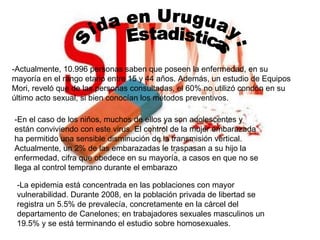 Sida en Uruguay: Estadisticas -Actualmente, 10.996 personas saben que poseen la enfermedad, en su mayoría en el rango etario entre 15 y 44 años. Además, un estudio de Equipos Mori, reveló que de las personas consultadas, el 60% no utilizó condón en su último acto sexual, si bien conocían los métodos preventivos.  -En el caso de los niños, muchos de ellos ya son adolescentes y están conviviendo con este virus. El control de la mujer embarazada ha permitido una sensible disminución de la transmisión vertical. Actualmente, un 2% de las embarazadas le traspasan a su hijo la enfermedad, cifra que obedece en su mayoría, a casos en que no se llega al control temprano durante el embarazo  -La epidemia está concentrada en las poblaciones con mayor vulnerabilidad. Durante 2008, en la población privada de libertad se registra un 5.5% de prevalecía, concretamente en la cárcel del departamento de Canelones; en trabajadores sexuales masculinos un 19.5% y se está terminando el estudio sobre homosexuales.  