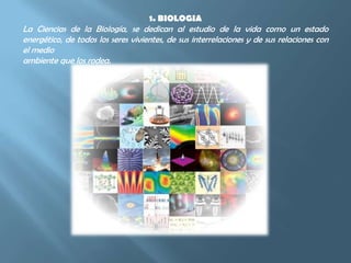 1. BIOLOGIALa Ciencias de la Biología, se dedican al estudio de la vida como un estado energético, de todos los seres vivientes, de sus interrelaciones y de sus relaciones con el medioambiente que los rodea.