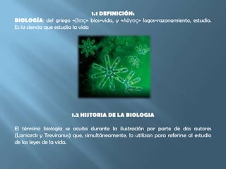 1.1 DEFINICIÓN:BIOLOGÍA: del griego «βιος» bios=vida, y «λóγος» logos=razonamiento, estudio. Es la ciencia que estudia la vida1.2 HISTORIA DE LA BIOLOGIAEl término biología se acuña durante la ilustración por parte de dos autores (Lamarck y Treviranus) que, simultáneamente, lo utilizan para referirse al estudio de las leyes de la vida. 