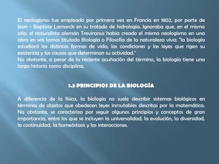 El neologismo fue empleado por primera vez en Francia en 1802, por parte de Jean - Baptiste Lamarck en su tratado de hidrología. Ignoraba que, en el mismo año, el naturalista alemán Treviranus había creado el mismo neologismo en una obra en seis tomos titulada Biología o Filosofía de la naturaleza viva: "la biología estudiará las distintas formas de vida, las condiciones y las leyes que rigen su existencia y las causas que determinan su actividad." No obstante, a pesar de la reciente acuñación del término, la biología tiene una larga historia como disciplina.1.3 PRINCIPIOS DE LA BIOLOGÍAA diferencia de la física, la biología no suele describir sistemas biológicos en términos de objetos que obedecen leyes inmutables descritas por la matemática. No obstante, se caracteriza por seguir algunos principios y conceptos de gran importancia, entre los que se incluyen la universalidad, la evolución, la diversidad, la continuidad, la homeóstasis y las interacciones.