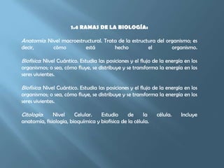 1.4 RAMAS DE LA BIOLOGÍA:Anatomía: Nivel macroestructural. Trata de la estructura del organismo; es decir, cómo está hecho el organismo.Biofísica: Nivel Cuántico. Estudia las posiciones y el flujo de la energía en los organismos; o sea, cómo fluye, se distribuye y se transforma la energía en los seres vivientes.Biofísica: Nivel Cuántico. Estudia las posiciones y el flujo de la energía en los organismos; o sea, cómo fluye, se distribuye y se transforma la energía en los seres vivientes.Citología: Nivel Celular. Estudio de la célula. Incluye anatomía, fisiología, bioquímica y biofísica de la célula.