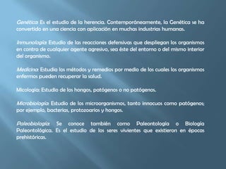 Genética: Es el estudio de la herencia. Contemporáneamente, la Genética se ha convertido en una ciencia con aplicación en muchas industrias humanas.Inmunología: Estudio de las reacciones defensivas que despliegan los organismos en contra de cualquier agente agresivo, sea éste del entorno o del mismo interior del organismo.Medicina: Estudia los métodos y remedios por medio de los cuales los organismos enfermos pueden recuperar la salud.Micología: Estudio de los hongos, patógenos o no patógenos.Microbiología: Estudio de los microorganismos, tanto innocuos como patógenos; por ejemplo, bacterias, protozoarios y hongos.Paleobiología: Se conoce también como Paleontología o Biología Paleontológica. Es el estudio de los seres vivientes que existieron en épocas prehistóricas.