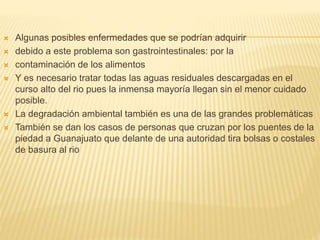  Algunas posibles enfermedades que se podrían adquirir
 debido a este problema son gastrointestinales: por la
 contaminación de los alimentos
 Y es necesario tratar todas las aguas residuales descargadas en el
curso alto del rio pues la inmensa mayoría llegan sin el menor cuidado
posible.
 La degradación ambiental también es una de las grandes problemáticas
 También se dan los casos de personas que cruzan por los puentes de la
piedad a Guanajuato que delante de una autoridad tira bolsas o costales
de basura al rio
 