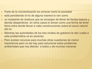  Parte de la concientización es conocer como la sociedad
 está percibiendo el rio de alguna manera lo ven como
 un recipiente de residuos que se encargan de llenar de llantas basura y
demás desperdicios en otros casos lo toman como una forma de tener
tierra extra donde llevan a cabo construcciones sobre el cauce natural
del rio
 Mientras las autoridades de los tres niveles de gobierno le den vuelta a
esta problemática va en ascenso.
 Pero existen recursos para muchas otras cuestiones de menor
importancia pero no las hay para solucionar estos problemas
ambientales que nos afectan a todos u de muchas maneras
 