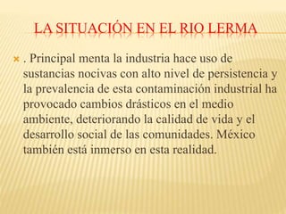 LA SITUACIÓN EN EL RIO LERMA
 . Principal menta la industria hace uso de
sustancias nocivas con alto nivel de persistencia y
la prevalencia de esta contaminación industrial ha
provocado cambios drásticos en el medio
ambiente, deteriorando la calidad de vida y el
desarrollo social de las comunidades. México
también está inmerso en esta realidad.
 