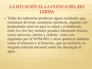 LA SITUACIÓN EL LA CUENCA DEL RIO
LERMA
 Todas las industrias producen aguas residuales que
contienen diversas sustancias químicas, algunas con
propiedades nocivas para la salud y el ambiente;
entre los ríos hay metales pesados altamente tóxicos
como mercurio, plomo y cadmio –estos son
regulados por la NOM-001-y otros químicos dañinos
como el teluneno y el benceno, que no incluyen en
ninguna relación nacional sobre las descargas al
agua.
 