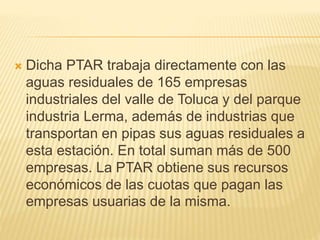  Dicha PTAR trabaja directamente con las
aguas residuales de 165 empresas
industriales del valle de Toluca y del parque
industria Lerma, además de industrias que
transportan en pipas sus aguas residuales a
esta estación. En total suman más de 500
empresas. La PTAR obtiene sus recursos
económicos de las cuotas que pagan las
empresas usuarias de la misma.
 