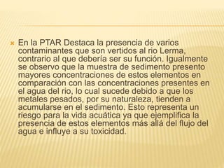  En la PTAR Destaca la presencia de varios
contaminantes que son vertidos al rio Lerma,
contrario al que debería ser su función. Igualmente
se observo que la muestra de sedimento presento
mayores concentraciones de estos elementos en
comparación con las concentraciones presentes en
el agua del rio, lo cual sucede debido a que los
metales pesados, por su naturaleza, tienden a
acumularse en el sedimento. Esto representa un
riesgo para la vida acuática ya que ejemplifica la
presencia de estos elementos más allá del flujo del
agua e influye a su toxicidad.
 