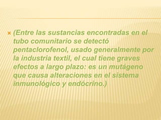  (Entre las sustancias encontradas en el
tubo comunitario se detectó
pentaclorofenol, usado generalmente por
la industria textil, el cual tiene graves
efectos a largo plazo: es un mutágeno
que causa alteraciones en el sistema
inmunológico y endócrino.)
 
