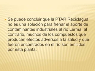  Se puede concluir que la PTAR Reciclagua
no es una solución para frenar el aporte de
contaminantes industriales al río Lerma; al
contrario, muchos de los compuestos que
producen efectos adversos a la salud y que
fueron encontrados en el río son emitidos
por esta planta.
 