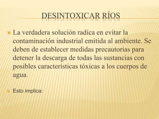 DESINTOXICAR RÍOS
 La verdadera solución radica en evitar la
contaminación industrial emitida al ambiente. Se
deben de establecer medidas precautorias para
detener la descarga de todas las sustancias con
posibles características tóxicas a los cuerpos de
agua.
 Esto implica:
 