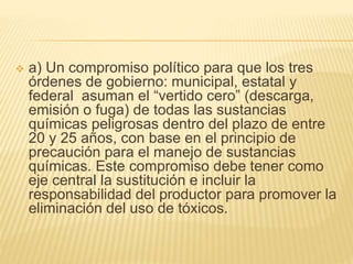  a) Un compromiso político para que los tres
órdenes de gobierno: municipal, estatal y
federal asuman el “vertido cero” (descarga,
emisión o fuga) de todas las sustancias
químicas peligrosas dentro del plazo de entre
20 y 25 años, con base en el principio de
precaución para el manejo de sustancias
químicas. Este compromiso debe tener como
eje central la sustitución e incluir la
responsabilidad del productor para promover la
eliminación del uso de tóxicos.
 