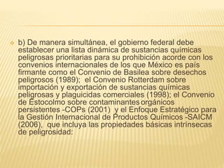  b) De manera simultánea, el gobierno federal debe
establecer una lista dinámica de sustancias químicas
peligrosas prioritarias para su prohibición acorde con los
convenios internacionales de los que México es país
firmante como el Convenio de Basilea sobre desechos
peligrosos (1989); el Convenio Rotterdam sobre
importación y exportación de sustancias químicas
peligrosas y plaguicidas comerciales (1998); el Convenio
de Estocolmo sobre contaminantes orgánicos
persistentes -COPs (2001) y el Enfoque Estratégico para
la Gestión Internacional de Productos Químicos -SAICM
(2006), que incluya las propiedades básicas intrínsecas
de peligrosidad:
 