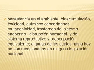  persistencia en el ambiente, bioacumulación,
toxicidad, químicos cancerígenos,
mutagenicidad, trastornos del sistema
endócrino –disrupción hormonal- y del
sistema reproductivo y preocupación
equivalente; algunas de las cuales hasta hoy
no son mencionados en ninguna legislación
nacional.
 