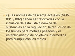  c) Las normas de descarga actuales (NOM
001 y 002) deben ser reforzadas con la
inclusión de esta lista dinámica de
sustancias en la regulación; la reducción de
los límites para metales pesados y el
establecimiento de objetivos intermedios
para cumplir con las metas.
 