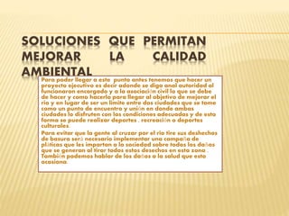 SOLUCIONES QUE PERMITAN
MEJORAR LA CALIDAD
AMBIENTALPara poder llegar a este punto antes tenemos que hacer un
proyecto ejecutivo es decir adonde se diga anal autoridad al
funcionaron encargado y a la asociación civil lo que se debe
de hacer y como hacerlo para llegar al objetivo de mejorar el
rio y en lugar de ser un limite entre dos ciudades que se tome
como un punto de encuentro y unión en donde ambas
ciudades lo disfruten con las condiciones adecuadas y de esta
forma se puede realizar deportes , recreación o deportes
culturales.
Para evitar que la gente al cruzar por el rio tire sus deshechos
de basura será necesario implementar una campaña de
pláticas que les impartan a la sociedad sobre todos los daños
que se generan al tirar todos estos desechos en esta zona .
También podemos hablar de los daños a la salud que esto
ocasiona.
 