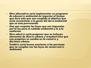  Otra alternativa seria implementar un programa
de educación ambiental sin importar el tiempo
que dure solo que sea cumplido el objetivo que
seria concientizar a la gente del daño ambiental
que se esta provocando.
 Hay que respetar las leyes que son impuestas
por la ley para el cuidado ambiental y lo q lo
conforma.
 Otra solución seria proponer que se incluyan
elementos de diseño urbano y arquitectónico que
une propicien un cambio en la vocación y
dinámica urbana.
 También seria bueno sancionar a las personas
que no cumplan con las leyes de conservación
ambiental.
 