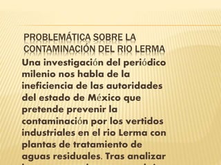 PROBLEMÁTICA SOBRE LA
CONTAMINACIÓN DEL RIO LERMA
Una investigación del periódico
milenio nos habla de la
ineficiencia de las autoridades
del estado de México que
pretende prevenir la
contaminación por los vertidos
industriales en el rio Lerma con
plantas de tratamiento de
aguas residuales. Tras analizar
 