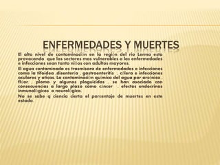 ENFERMEDADES Y MUERTES
El alto nivel de contaminación en la región del rio Lerma esta
provocando que los sectores mas vulnerables a las enfermedades
e infecciones sean tanto niños con adultos mayores.
El agua contaminada es trasmisora de enfermedades e infecciones
como la tifoidea ,disentería , gastroenteritis , cólera e infecciones
oculares y oticas. La contaminación química del agua por arsénico ,
flúor , plomo y algunos plaguicidas , se han asociado con
consecuencias a largo plazo como cáncer , efectos endocrinos
inmunológicos o neurológico.
No se sabe q ciencia cierta el porcentaje de muertes en este
estado.
 