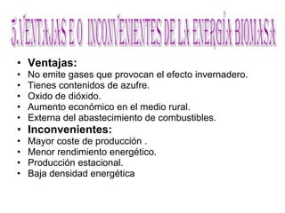 Ventajas: No emite gases que provocan el efecto invernadero.  Tienes contenidos de azufre. Oxido de dióxido. Aumento económico en el medio rural.   Externa del abastecimiento de combustibles.  Inconvenientes: Mayor coste de producción . Menor rendimiento energético. Producción estacional.  Baja densidad energética  5.Ventajas e O  inconvenientes de la energía biomasa 