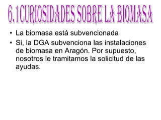 La biomasa está subvencionada Si, la DGA subvenciona las instalaciones de biomasa en Aragón. Por supuesto, nosotros le tramitamos la solicitud de las ayudas. 6.1Curiosidades sobre la Biomasa 