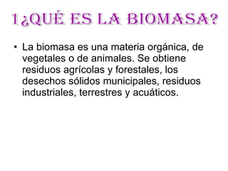 La biomasa es una materia orgánica, de vegetales o de animales. Se obtiene residuos agrícolas y forestales, los desechos sólidos municipales, residuos industriales, terrestres y acuáticos. 1¿Qué es la Biomasa?  