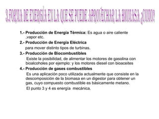 1.-   Producción de Energía Térmica:  Es agua o aire caliente ,vapor etc. 2.-   Producción de Energía Eléctrica   para mover distinto tipos de turbinas. 3.- Producción de Biocombustibles Existe la posibilidad, de alimentar los motores de gasolina con bioalcoholes por ejemplo: y los motores diesel con bioaceites  4.-   Producción de gases combustibles Es una aplicación poco utilizada actualmente que consiste en la descomposición de la biomasa en un digestor para obtener un gas, cuyo compuesto combustible es básicamente metano. El punto 3 y 4 es energía  mecánica. 3.Forma de energía en la que se puede aprovechar la biomasa ¿como? 
