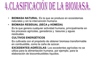 BIOMASA NATURAL : Es la que se produce en ecosistemas naturales y sin la intervención humana.  BIOMASA RESIDUAL (SECA y HÚMEDA) Es la que genera cualquier actividad humana, principalmente en los procesos agrícolas, ganaderos y  basuras y aguas residuales. CULTIVOS ENERGÉTICOS Es cultivada con el propósito de obtener biomasa transformable en combustible, como la caña de azúcar. EXCEDENTES AGRÍCOLAS : Los excedentes agrícolas no se utiliza para la alimentación humana. por ejemplo, para la elaboración de biocombustibles líquidos. 4.Clasificación de la biomasa. 