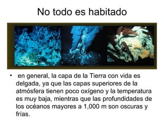 No todo es habitado en general, la capa de la Tierra con vida es delgada, ya que las capas superiores de la atmósfera tienen poco oxígeno y la temperatura es muy baja, mientras que las profundidades de los océanos mayores a 1,000 m son oscuras y frías.