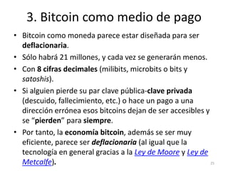 3. Bitcoin como medio de pago 
• Bitcoin como moneda parece estar diseñada para ser 
deflacionaria. 
• Sólo habrá 21 millo...