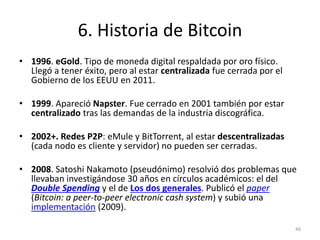 6. Historia de Bitcoin 
• 1996. eGold. Tipo de moneda digital respaldada por oro físico. 
Llegó a tener éxito, pero al est...