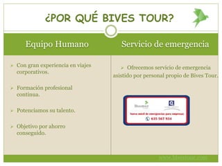 Equipo Humano Servicio de emergencia
 Con gran experiencia en viajes
corporativos.
 Formación profesional
continua.
 Potenciamos su talento.
 Objetivo por ahorro
conseguido.
 Ofrecemos servicio de emergencia
asistido por personal propio de Bives Tour.
¿POR QUÉ BIVES TOUR?
www.bivestour.com
 