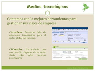 Medios tecnológicos
Contamos con la mejores herramientas para
gestionar sus viajes de empresa:
Amadeus: Proveedor líder de
soluciones tecnológicas para el
sector global del turismo.
Wasabi-s: Herramienta que
nos permite disponer de la mejor
oferta entre todos nuestros
proveedores
www.bivestour.com
 