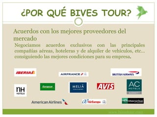 ¿POR QUÉ BIVES TOUR?
Negociamos acuerdos exclusivos con las principales
compañías aéreas, hoteleras y de alquiler de vehículos, etc…
consiguiendo las mejores condiciones para su empresa.
Acuerdos con los mejores proveedores del
mercado
www.bivestour.com
 
