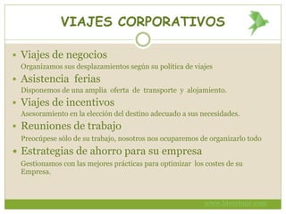 VIAJES CORPORATIVOS
 Viajes de negocios
Organizamos sus desplazamientos según su política de viajes
 Asistencia ferias
Disponemos de una amplia oferta de transporte y alojamiento.
 Viajes de incentivos
Asesoramiento en la elección del destino adecuado a sus necesidades.
 Reuniones de trabajo
Preocúpese sólo de su trabajo, nosotros nos ocuparemos de organizarlo todo
 Estrategias de ahorro para su empresa
Gestionamos con las mejores prácticas para optimizar los costes de su
Empresa.
www.bivestour.com
 