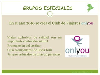 GRUPOS ESPECIALES
En el año 2010 se crea el Club de Viajeros onlyou
Viajes exclusivos de calidad con un
importante contenido cultural.
Presentación del destino.
Guía acompañante de Bives Tour
Grupos reducidos de unas 20 personas
www.bivestour.com
 