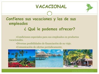 VACACIONAL
Confíenos sus vacaciones y las de sus
empleados
¿ Qué le podemos ofrecer?
•Condiciones especiales para sus empleados en productos
vacacionales.
•Diversas posibilidades de financiación de su viaje.
•Comunicación de ofertas periódicamente.
•Atención personalizada por nuestro asesor de viajes .
www.bivestour.com
 