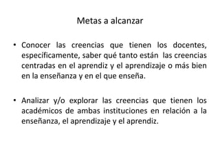 Metas a alcanzar

• Conocer las creencias que tienen los docentes,
  específicamente, saber qué tanto están las creencias
  centradas en el aprendiz y el aprendizaje o más bien
  en la enseñanza y en el que enseña.

• Analizar y/o explorar las creencias que tienen los
  académicos de ambas instituciones en relación a la
  enseñanza, el aprendizaje y el aprendiz.
 