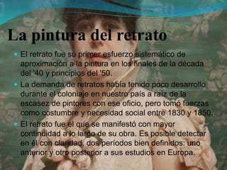 La pintura del retrato
 El retrato fue su primer esfuerzo sistemático de
aproximación a la pintura en los finales de la década
del '40 y principios del '50.
 La demanda de retratos había tenido poco desarrollo
durante el coloniaje en nuestro país a raíz de la
escasez de pintores con ese oficio, pero tomó fuerzas
como costumbre y necesidad social entre 1830 y 1850.
 El retrato fue el que se manifestó con mayor
continuidad a lo largo de su obra. Es posible detectar
en él con claridad, dos períodos bien definidos: uno
anterior y otro posterior a sus estudios en Europa.
 