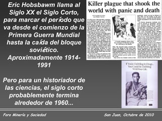 Eric Hobsbawm llama al
  Siglo XX el Siglo Corto,
para marcar el período que
va desde el comienzo de la
 Primera Guerra Mundial
 hasta la caída del bloque
         soviético.
 Aproximadamente 1914-
           1991

Pero para un historiador de
las ciencias, el siglo corto
  probablemente termina
    alrededor de 1960...
Foro Minería y Sociedad        San Juan, Octubre de 2010
 