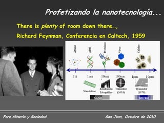Profetizando la nanotecnología...
       There is plenty of room down there…,
       Richard Feynman, Conferencia en Caltech, 1959




Foro Minería y Sociedad                San Juan, Octubre de 2010
 