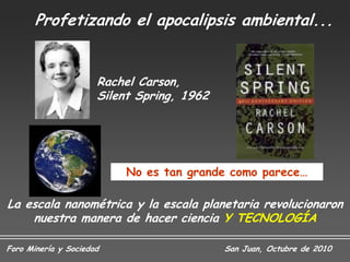 Profetizando el apocalipsis ambiental...


                      Rachel Carson,
                      Silent Spring, 1962




                          No es tan grande como parece…

La escala nanométrica y la escala planetaria revolucionaron
    nuestra manera de hacer ciencia Y TECNOLOGÍA

Foro Minería y Sociedad                     San Juan, Octubre de 2010
 