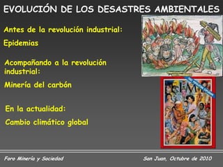 EVOLUCIÓN DE LOS DESASTRES AMBIENTALES

Antes de la revolución industrial:
Epidemias

Acompañando a la revolución
industrial:
Minería del carbón


En la actualidad:
Cambio climático global



Foro Minería y Sociedad              San Juan, Octubre de 2010
 