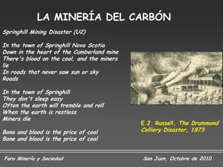 LA MINERÍA DEL CARBÓN
Springhill Mining Disaster (U2)

In the town of Springhill Nova Scotia
Down in the heart of the Cumberland mine
There's blood on the coal, and the miners
lie
In roads that never saw sun or sky
Roads

In the town of Springhill
They don't sleep easy
Often the earth will tremble and roll
When the earth is restless
Miners die
                                            E.J. Russell, The Drummond
Bone and blood is the price of coal         Colliery Disaster, 1873
Bone and blood is the price of coal


Foro Minería y Sociedad                     San Juan, Octubre de 2010
 